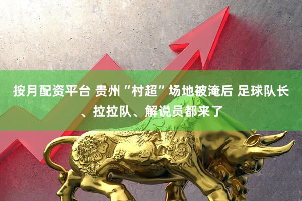 按月配资平台 贵州“村超”场地被淹后 足球队长、拉拉队、解说员都来了