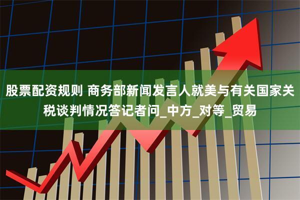 股票配资规则 商务部新闻发言人就美与有关国家关税谈判情况答记者问_中方_对等_贸易