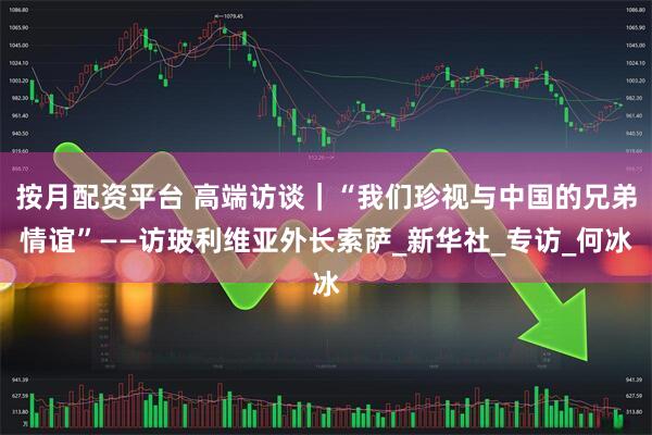 按月配资平台 高端访谈｜“我们珍视与中国的兄弟情谊”——访玻利维亚外长索萨_新华社_专访_何冰