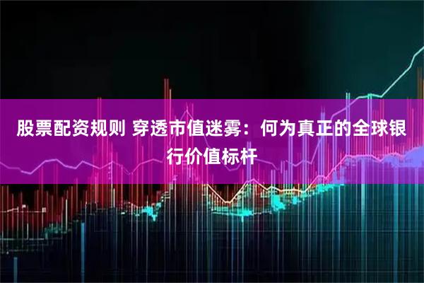 股票配资规则 穿透市值迷雾：何为真正的全球银行价值标杆