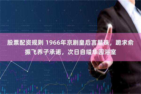 股票配资规则 1966年京剧皇后言慧珠，跪求俞振飞养子承诺，次日自缢华园浴室