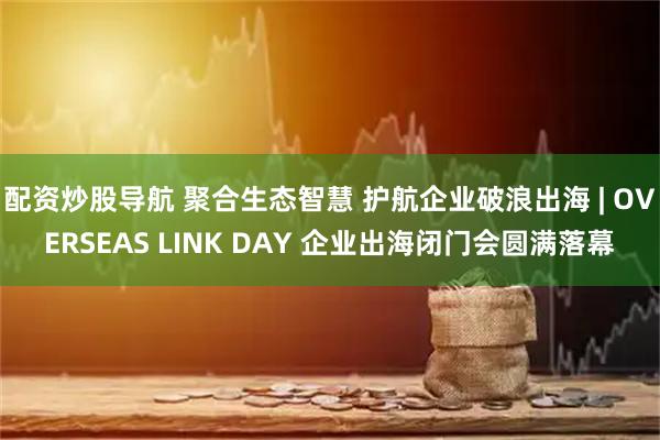 配资炒股导航 聚合生态智慧 护航企业破浪出海 | OVERSEAS LINK DAY 企业出海闭门会圆满落幕