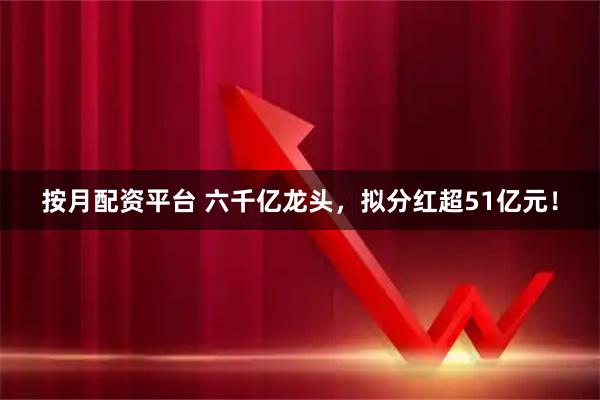 按月配资平台 六千亿龙头，拟分红超51亿元！