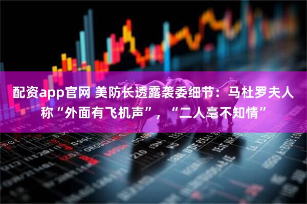 配资app官网 美防长透露袭委细节：马杜罗夫人称“外面有飞机声”，“二人毫不知情”