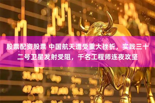 股票配资股票 中国航天遭受重大挫折，实践三十二号卫星发射受阻，千名工程师连夜攻坚