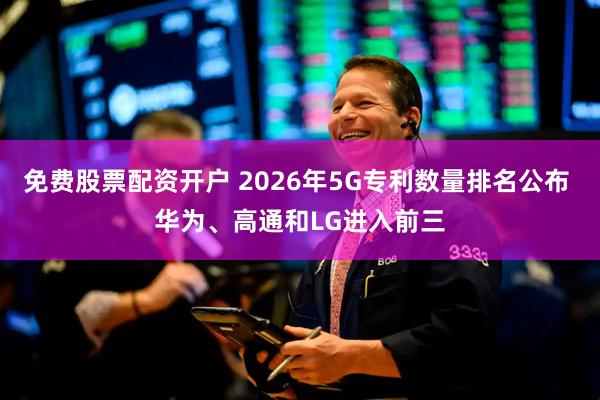 免费股票配资开户 2026年5G专利数量排名公布 华为、高通和LG进入前三