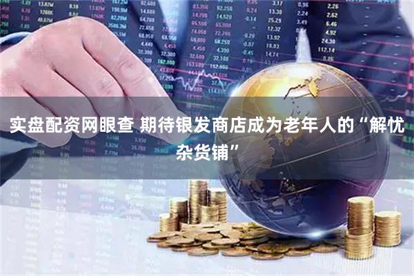实盘配资网眼查 期待银发商店成为老年人的“解忧杂货铺”