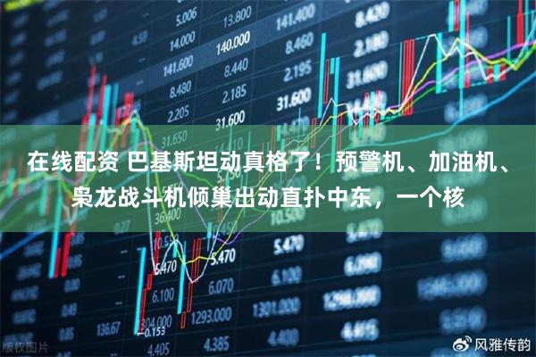 在线配资 巴基斯坦动真格了！预警机、加油机、枭龙战斗机倾巢出动直扑中东，一个核