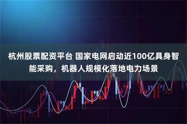 杭州股票配资平台 国家电网启动近100亿具身智能采购，机器人规模化落地电力场景