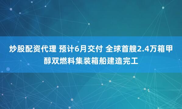 炒股配资代理 预计6月交付 全球首艘2.4万箱甲醇双燃料集装箱船建造完工