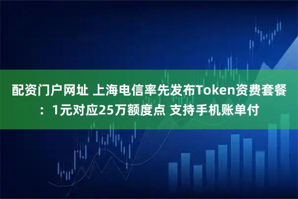配资门户网址 上海电信率先发布Token资费套餐：1元对应25万额度点 支持手机账单付